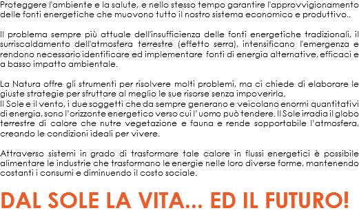 Proteggere l'ambiente e la salute, e nello stesso tempo garantire l'approvvigionamento delle fonti energetiche che muovono tutto il nostro sistema economico e produttivo.. Il problema sempre più attuale dell'insufficienza delle fonti energetiche tradizionali, il surriscaldamento dell'atmosfera terrestre (effetto serra), intensificano l'emergenza e rendono necessario identificare ed implementare fonti di energia alternative, efficaci e a basso impatto ambientale. La Natura offre gli strumenti per risolvere molti problemi, ma ci chiede di elaborare le giuste strategie per sfruttare al meglio le sue risorse senza impoverirla. Il Sole e il vento, i due soggetti che da sempre generano e veicolano enormi quantitativi di energia, sono l’orizzonte energetico verso cui l’uomo può tendere. Il Sole irradia il globo terrestre di calore che nutre vegetazione e fauna e rende sopportabile l’atmosfera, creando le condizioni ideali per vivere. Attraverso sistemi in grado di trasformare tale calore in flussi energetici è possibile alimentare le industrie che trasformano le energie nelle loro diverse forme, mantenendo costanti i consumi e diminuendo il costo sociale. DAL SOLE LA VITA... ED IL FUTURO!